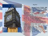 Big Ben Биг-Бен — колокольная башня в Лондоне, часть архитектурного комплекса Вестминстерского дворца. Официальное наименование — «Часовая башня Вестминстерского дворца», также её называют «Башней Св. Стефана». Собственно «Биг-Бен» — само здание и часы вместе с колоколом. Название башни возникло от 