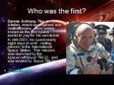 Who was the first? Dennis Anthony Tito is a Italian American engineer and multimillionaire, most widely known as the first space tourist to pay for his own ticket. In mid-2001, he spent nearly eight days in orbit visiting mission to the International Space Station. This mission was launched by the s