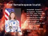 First female space tourist. Anousheh Ansari is an engineer. September 18, 2006, a few days after her 40th birthday, she became the first Iranian in space.Ansari was the fourth overall self-funded space tourist, and the first self-funded woman to fly to the International Space Station.