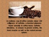 An ordinary cup of coffee contains about 150 milligrams of caffeine, a chemical substance found naturally in coffee beans. Caffeine stimulates, or arouses to greater activity, the heart muscles as well as the central nervous system.