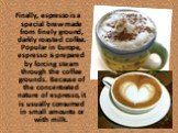 Finally, espresso is a special brew made from finely ground, darkly roasted coffee. Popular in Europe, espresso is prepared by forcing steam through the coffee grounds. Because of the concentrated nature of espresso, it is usually consumed in small amounts or with milk.
