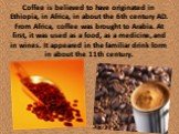 Coffee is believed to have originated in Ethiopia, in Africa, in about the 6th century AD. From Africa, coffee was brought to Arabia. At first, it was used as a food, as a medicine, and in wines. It appeared in the familiar drink form in about the 11th century.