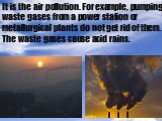 It is the air pollution. For example, pumping waste gases from a power station or metallurgical plants do not get rid of them. The waste gases cause acid rains.