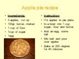 Apple pie recipe. Ingredients: 5 apples, cut up 100gr butter, melted 1 cup of flour 1cup of sugar 1egg. Instruction Put apples in pie plate In a bowl mix 1 cup sugar, flour and butter Add an egg, some salt Mix well and pour over apples Bake at 250 degree for 45 minutes