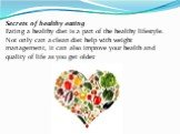 Secrets of healthy eating Eating a healthy diet is a part of the healthy lifestyle. Not only can a clean diet help with weight management, it can also improve your health and quality of life as you get older.