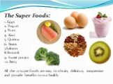 The Super Foods: 1. Eggs 2. Yogurt 3. Nuts 4. Kiwi 5. Quinoa 6. Beans 7.Salmon 8.Broccoli 9. Sweet potato 10. Berry All the 10 super foods are easy to obtain, delicious, inexpensive and provide benefits to our health.