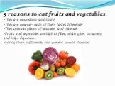 5 reasons to eat fruits and vegetables They are nourishing and tasty! They are unique – each of them tastes differently They contain plenty of vitamins and minerals Fruits and vegetables are high in fiber, which gives us satiety and helps digestion . Eating them sufficiently can prevent several dise