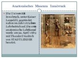 Anatomisches Museum Innsbruck. Die Universität Innsbruck, unter Kaiser Leopold I. gegründet nahm im Jahr 1672 ihren Lehrbetrieb auf.Die erste anatomische Lehrkanzel wurde am 22. April 1689 mit Theodor Friedrich von STADTLENDER besetzt.