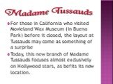 For those in California who visited Movieland Wax Museum (in Buena Park) before it closed, the layout at Tussauds may come as something of a surprise Today, this new branch of Madame Tussauds focuses almost exclusively on Hollywood stars, as befits its new location.