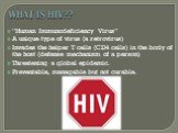 WHAT IS HIV?? “Human Immunodeficiency Virus” A unique type of virus (a retrovirus) Invades the helper T cells (CD4 cells) in the body of the host (defense mechanism of a person) Threatening a global epidemic. Preventable, managable but not curable.
