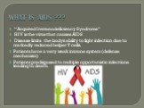 WHAT IS AIDS ??? “Acquired Immunodeficiency Syndrome” HIV is the virus that causes AIDS Disease limits the body’s ability to fight infection due to markedly reduced helper T cells. Patients have a very weak immune system (defense mechanism) Patients predisposed to multiple opportunistic infections l