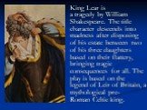 King Lear is a tragedy by William Shakespeare. The title character descends into madness after disposing of his estate between two of his three daughters based on their flattery, bringing tragic consequences for all. The play is based on the legend of Leir of Britain, a mythological pre-Roman Celtic