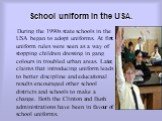 School uniform in the USA. During the 1990s state schools in the USA began to adopt uniforms. At first uniform rules were seen as a way of stopping children dressing in gang colours in troubled urban areas. Later, claims that introducing uniform leads to better discipline and educational results enc