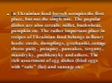 In Ukrainian food borsch occupies the first place, but not the single one. The popular dishes are also cereals: millet, buckwheat, pumpkin etc. The rather important place in recipes of Ukrainian food belongs to floury foods: curds, dumplings, grechaniki, cottage cheese patty, potaptsy, pancakes, ver