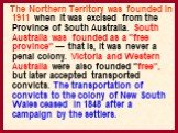 The Northern Territory was founded in 1911 when it was excised from the Province of South Australia. South Australia was founded as a "free province" — that is, it was never a penal colony. Victoria and Western Australia were also founded "free", but later accepted transported co