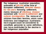 The Indigenous Australian population, estimated at 350,000 at the time of European settlement, declined steeply for 150 years following settlement, mainly because of infectious disease combined with forced re-settlement and cultural disintegration. The removal of children from their families, which 