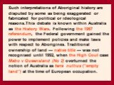 Such interpretations of Aboriginal history are disputed by some as being exaggerated or fabricated for political or ideological reasons.This debate is known within Australia as the History Wars. Following the 1967 referendum, the Federal government gained the power to implement policies and make law