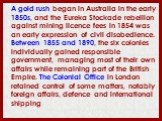 A gold rush began in Australia in the early 1850s, and the Eureka Stockade rebellion against mining licence fees in 1854 was an early expression of civil disobedience. Between 1855 and 1890, the six colonies individually gained responsible government, managing most of their own affairs while remaini