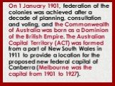 On 1 January 1901, federation of the colonies was achieved after a decade of planning, consultation and voting, and the Commonwealth of Australia was born as a Dominion of the British Empire. The Australian Capital Territory (ACT) was formed from a part of New South Wales in 1911 to provide a locati