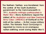 The Northern Territory was transferred from the control of the South Australian government to the Commonwealth in 1911. Australia willingly participated in World War I. Many Australians regard the defeat of the Australian and New Zealand Army Corps (ANZACs) at Gallipoli as the birth of the nation — 