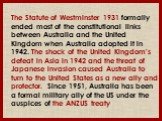 The Statute of Westminster 1931 formally ended most of the constitutional links between Australia and the United Kingdom when Australia adopted it in 1942. The shock of the United Kingdom's defeat in Asia in 1942 and the threat of Japanese invasion caused Australia to turn to the United States as a 