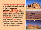 The first human habitation of Australia is estimated to have occurred between 42,000 and 48,000 years ago. These first Australians were the ancestors of the current Indigenous Australians; they arrived via land bridges and short sea-crossings from present-day South-East Asia.