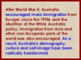 After World War II, Australia encouraged mass immigration from Europe; since the 1970s and the abolition of the White Australia policy, immigration from Asia and other non-European parts of the world was also encouraged. As a result, Australia's demography, culture and self-image have been radically