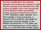 The final constitutional ties between Australia and the UK were severed in 1986 with the passing of the Australia Act 1986, ending any British role in the government of the Australian States, and ending judicial appeals to the UK Privy Council. In 1999, Australian voters rejected by a 55% majority a