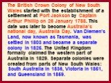 The British Crown Colony of New South Wales started with the establishment of a settlement at Port Jackson by Captain Arthur Phillip on 26 January 1788. This date was later to become Australia's national day, Australia Day. Van Diemen's Land, now known as Tasmania, was settled in 1803 and became a s