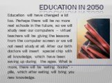 Education in 2050. Education will have changed a lot too. Perhaps there will be no more real schools in the future, so we will study near our computers – virtual teachers will be giving the lessons from the computer screen or we will not need study at all. After our birth doctors will insert special