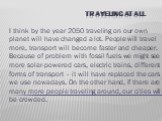 Traveling at all. I think by the year 2050 traveling on our own planet will have changed a lot. People will travel more, transport will become faster and cheaper. Because of problem with fossil fuels we might see more solar-powered cars, electric trains, different forms of transport – it will have r