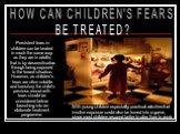 HOW CAN CHILDREN'S FEARS BE TREATED? Persistent fears in children can be treated in much the same way as they are in adults; that is by desensitisation through being exposed to the feared situation. However, as children's fears are often volatile and transitory the child's previous record with fears