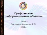 Графические информационные объекты. 11 класс Составила Антонова Е.П. 2012г.