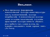 Введение. Цель программы: формирование психологической культуры личности(культуры чувств, взаимоотношений, культуру потребностей). А психологическая культура лежит и в основе экологической, и в основе нравственной культуры личности. «Всякого рода грубость тает, словно на огне, под влиянием ежедневно