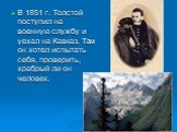 В 1851 г. Толстой поступил на военную службу и уехал на Кавказ. Там он хотел испытать себя, проверить, храбрый ли он человек.