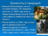 Близость с природой. Михаил Михайлович много путешествовал. Он заядлый охотник. С 1925 года жил в Переславле-Залесском В 1935 году ездил в северные леса на Пинегу. После войны в 1946 году купил дом в деревне Дунино Звенигородского района Московской области, где в 1946—1953 годах жил с весны до осени