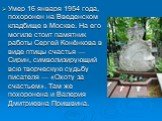 Умер 16 января 1954 года, похоронен на Введенском кладбище в Москве. На его могиле стоит памятник работы Сергей Конёнкова в виде птицы счастья — Сирин, символизирующий всю творческую судьбу писателя — «Охоту за счастьем». Там же похоронена и Валерия Дмитриевна Пришвина.