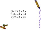 ( 6 + 9 ) х 4 = 1) 6 х 4 = 24 2) 9 х 4 = 36