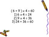 ( 6 + 9 ) х 4 = 60 1) 6 х 4 = 24 2) 9 х 4 = 36 3) 24 + 36 = 60