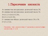 1.Пересечение множеств. А- множество натуральных делителей числа 24, В- множество натуральных делителей числа 16. А={1,2,3,4,6,8,12,24}, В={1,2,3,6,9,18}, С- множество общих делителей чисел 24 и 18, С={1,2,3,6}. Говорят, что множество С является пересечением множеств А и В.