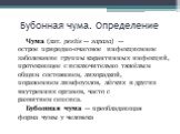 Бубонная чума. Определение. Чума (лат. pestis — зараза) — острое природно-очаговое инфекционное заболевание группы карантинных инфекций, протекающее с исключительно тяжёлым общим состоянием, лихорадкой, поражением лимфоузлов, лёгких и других внутренних органов, часто с развитием сепсиса. Бубонная чу