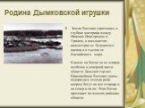 Родина Дымковской игрушки. Земля Вятская упряталась в глубине материка между Нижним Новгородом и Уралом, в восьмистах километрах от Ледовитого океана и в тысяче от Каспийского	моря. Климат на Вятке не из мягких, особенно в северной части области. Больших гор нет. Красивейшие Вятские увалы - водоразд