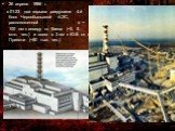 26 апреля 1986 г. в 01:23 два взрыва разрушили 4-й блок Чернобыльской АЭС, расположенной в ~ 100 км к северу от Киева (~2, 5 млн. чел.) и всего в 3 км к Ю-В от г. Припяти (~50 тыс. чел.)
