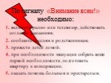 По сигналу «Внимание всем!» необходимо: 1. включить радио или телевизор, действовать согласно указаниям; 2. сообщить соседям и родственникам; 3. привести детей домой; 4. при необходимости эвакуации собрать вещи первой необходимости, подготовить квартиру к консервации; 5. оказать помощь больным и пре