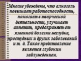 Многие убеждены, что алкоголь повышает работоспособность, помогает в творческой деятельности, улучшает аппетит, предохраняет от язвенной болезни желудка, простудных и других заболеваний и т. д. Такое представление является глубоким заблуждением.