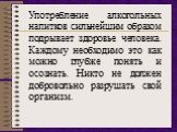 Употребление алкогольных напитков сильнейшим образом подрывает здоровье человека. Каждому необходимо это как можно глубже понять и осознать. Никто не должен добровольно разрушать свой организм.