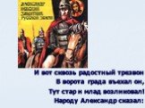 И вот сквозь радостный трезвон В ворота града въехал он, Тут стар и млад возликовал! Народу Александр сказал: