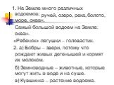 1. На Земле много различных водоемов: море, океан. Самый большой водоем на Земле: океан. «Ребенок» лягушки – головастик. 2. а) Бобры – звери, потому что рождают живых детенышей и кормят их молоком. б) Земноводные – животные, которые могут жить в воде и на суше. в) Кувшинка – растение водоема. ручей,