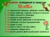 Правила поведения в природе 10 «НЕ». Не загрязняй природу, забирай с собой мусор Не лови бабочек, шмелей, стрекоз и лягушек Не бери лишнего у природы Не разоряй муравейники Не ломай ветки деревьев и кустарников Не разводи костры под деревьями Не шуми в лесу Не рви в лесу и на лугу цветы Не разоряй г