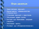 План занятия: Представление ведущего. Игра-активатор «Имена-качества» («Знакомство»). Отношение ведущего к наркотикам. Обсуждение правил группы. Быстрый круг «Выяснение ожиданий учащихся». Заполнение анкеты. Итоговый круг «Интересное-полезное».